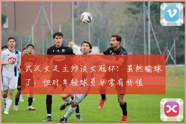 武汉女足主帅谈女冠杯：虽然输球了，但对年轻球员非常有价值