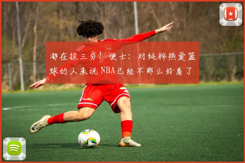 都在投三分！便士：对纯粹热爱篮球的人来说 NBA已经不那么好看了