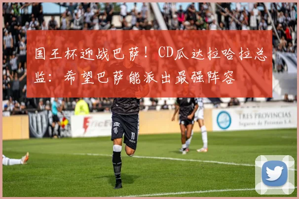 国王杯迎战巴萨！CD瓜达拉哈拉总监：希望巴萨能派出最强阵容