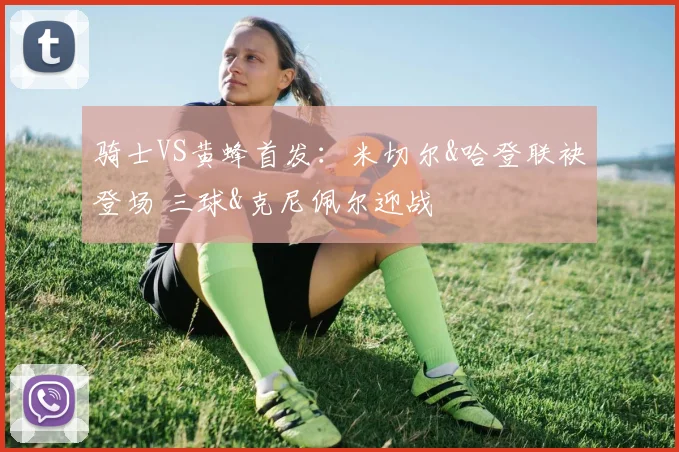 骑士VS黄蜂首发：米切尔&哈登联袂登场 三球&克尼佩尔迎战