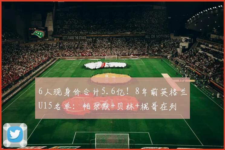 6人现身价合计5.6亿！8年前英格兰U15名单：帕尔默+贝林+棍哥在列