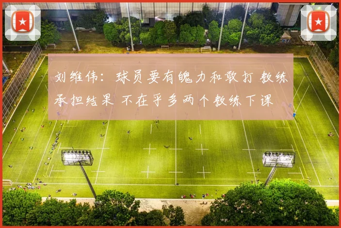 刘维伟：球员要有魄力和敢打 教练承担结果 不在乎多两个教练下课