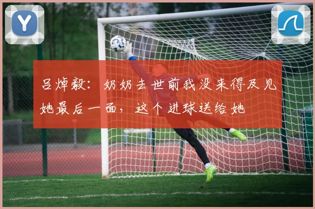 吕焯毅：奶奶去世前我没来得及见她最后一面，这个进球送给她
