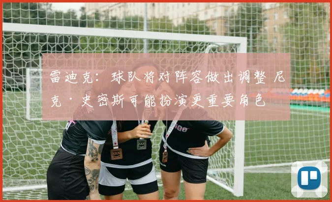 雷迪克：球队将对阵容做出调整 尼克·史密斯可能扮演更重要角色