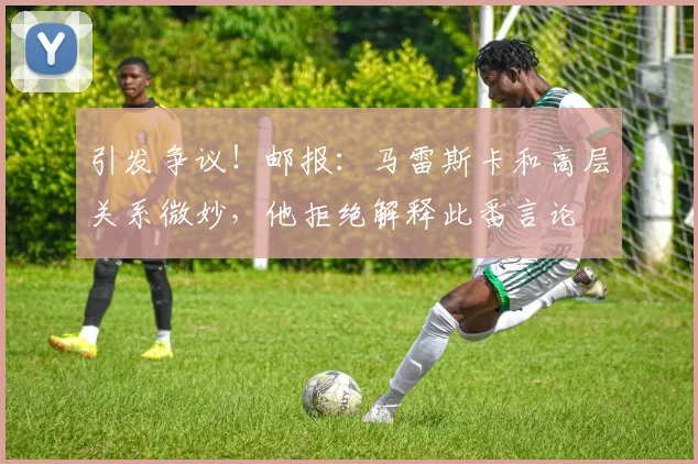 引发争议！邮报：马雷斯卡和高层关系微妙，他拒绝解释此番言论