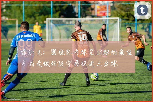 雷迪克：围绕队内球星打球的最佳方式是做好防守再投进三分球